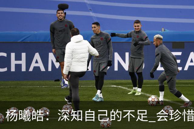 杨曦皓：深知自己的不足 会珍惜在国家队的历练机会 全力以赴训练